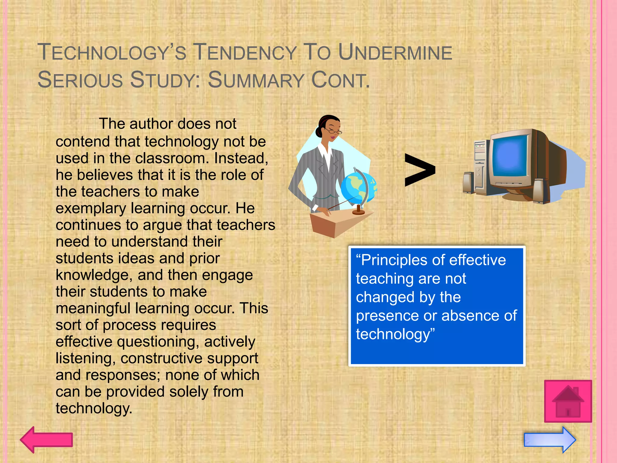 TECHNOLOGY’S TENDENCY TO UNDERMINE
SERIOUS STUDY: SUMMARY CONT.
        The author does not
 contend that technology not be
 used in the classroom. Instead,
 he believes that it is the role of
 the teachers to make
 exemplary learning occur. He
                                            >
 continues to argue that teachers
 need to understand their
 students ideas and prior             “Principles of effective
 knowledge, and then engage           teaching are not
 their students to make               changed by the
 meaningful learning occur. This      presence or absence of
 sort of process requires
 effective questioning, actively      technology”
 listening, constructive support
 and responses; none of which
 can be provided solely from
 technology.
 