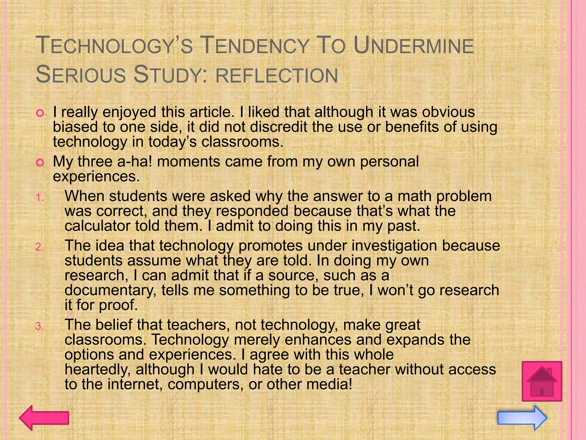TECHNOLOGY’S TENDENCY TO UNDERMINE
SERIOUS STUDY: REFLECTION
    I really enjoyed this article. I liked that although it was obvious
     biased to one side, it did not discredit the use or benefits of using
     technology in today’s classrooms.
    My three a-ha! moments came from my own personal
     experiences.
1.      When students were asked why the answer to a math problem
        was correct, and they responded because that’s what the
        calculator told them. I admit to doing this in my past.
2.      The idea that technology promotes under investigation because
        students assume what they are told. In doing my own
        research, I can admit that if a source, such as a
        documentary, tells me something to be true, I won’t go research
        it for proof.
3.      The belief that teachers, not technology, make great
        classrooms. Technology merely enhances and expands the
        options and experiences. I agree with this whole
        heartedly, although I would hate to be a teacher without access
        to the internet, computers, or other media!
 