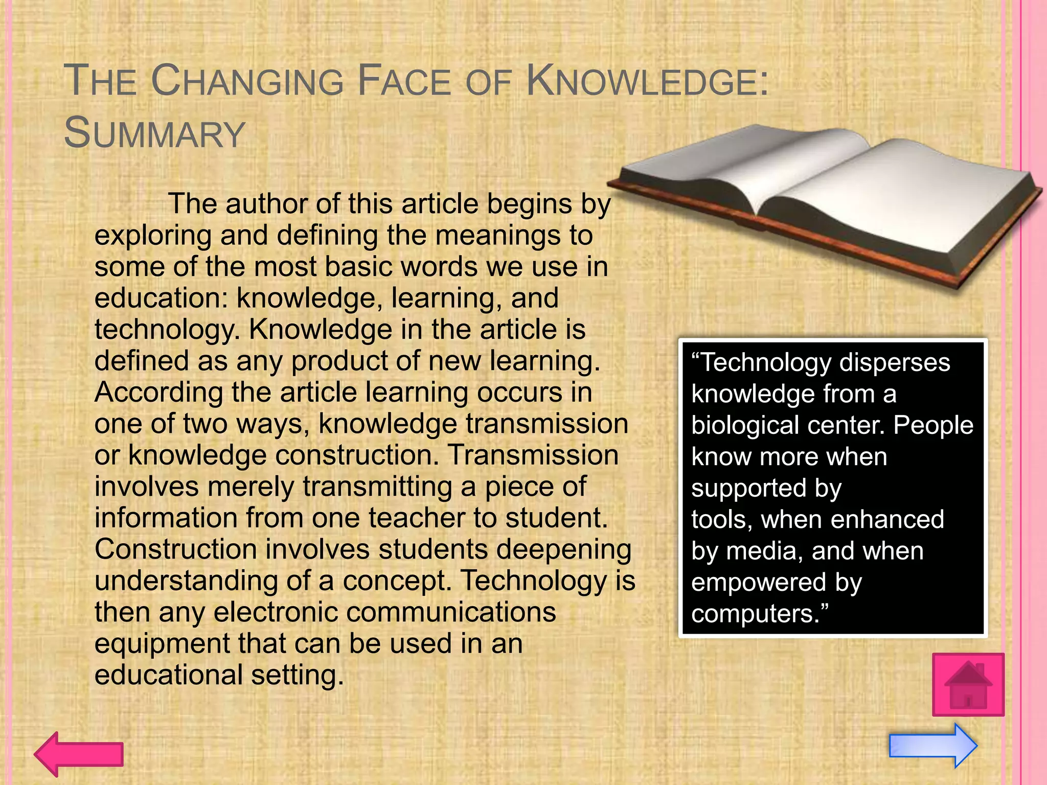 THE CHANGING FACE OF KNOWLEDGE:
SUMMARY
       The author of this article begins by
 exploring and defining the meanings to
 some of the most basic words we use in
 education: knowledge, learning, and
 technology. Knowledge in the article is
 defined as any product of new learning.      “Technology disperses
 According the article learning occurs in     knowledge from a
 one of two ways, knowledge transmission      biological center. People
 or knowledge construction. Transmission      know more when
 involves merely transmitting a piece of      supported by
 information from one teacher to student.     tools, when enhanced
 Construction involves students deepening     by media, and when
 understanding of a concept. Technology is    empowered by
 then any electronic communications           computers.”
 equipment that can be used in an
 educational setting.
 