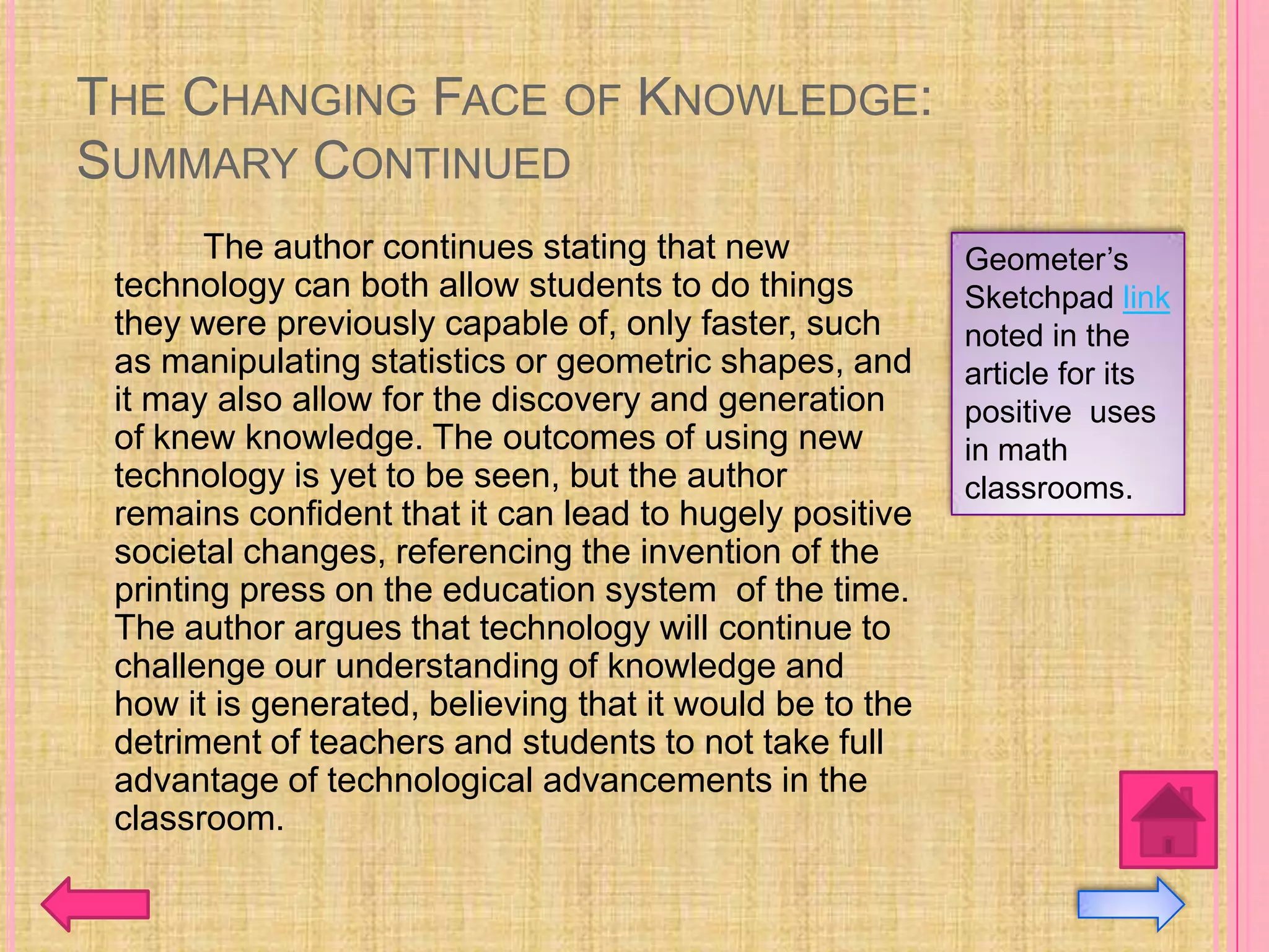 THE CHANGING FACE OF KNOWLEDGE:
SUMMARY CONTINUED
        The author continues stating that new             Geometer’s
 technology can both allow students to do things          Sketchpad link
 they were previously capable of, only faster, such       noted in the
 as manipulating statistics or geometric shapes, and      article for its
 it may also allow for the discovery and generation       positive uses
 of knew knowledge. The outcomes of using new             in math
 technology is yet to be seen, but the author             classrooms.
 remains confident that it can lead to hugely positive
 societal changes, referencing the invention of the
 printing press on the education system of the time.
 The author argues that technology will continue to
 challenge our understanding of knowledge and
 how it is generated, believing that it would be to the
 detriment of teachers and students to not take full
 advantage of technological advancements in the
 classroom.
 