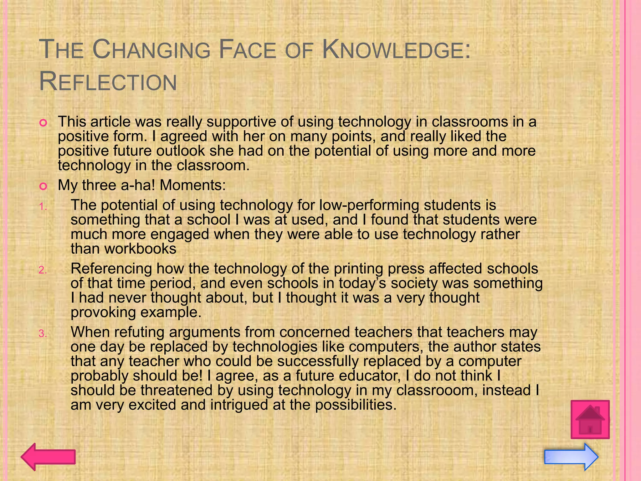 THE CHANGING FACE OF KNOWLEDGE:
REFLECTION
    This article was really supportive of using technology in classrooms in a
     positive form. I agreed with her on many points, and really liked the
     positive future outlook she had on the potential of using more and more
     technology in the classroom.
    My three a-ha! Moments:
1.     The potential of using technology for low-performing students is
       something that a school I was at used, and I found that students were
       much more engaged when they were able to use technology rather
       than workbooks
2.     Referencing how the technology of the printing press affected schools
       of that time period, and even schools in today’s society was something
       I had never thought about, but I thought it was a very thought
       provoking example.
3.     When refuting arguments from concerned teachers that teachers may
       one day be replaced by technologies like computers, the author states
       that any teacher who could be successfully replaced by a computer
       probably should be! I agree, as a future educator, I do not think I
       should be threatened by using technology in my classrooom, instead I
       am very excited and intrigued at the possibilities.
 