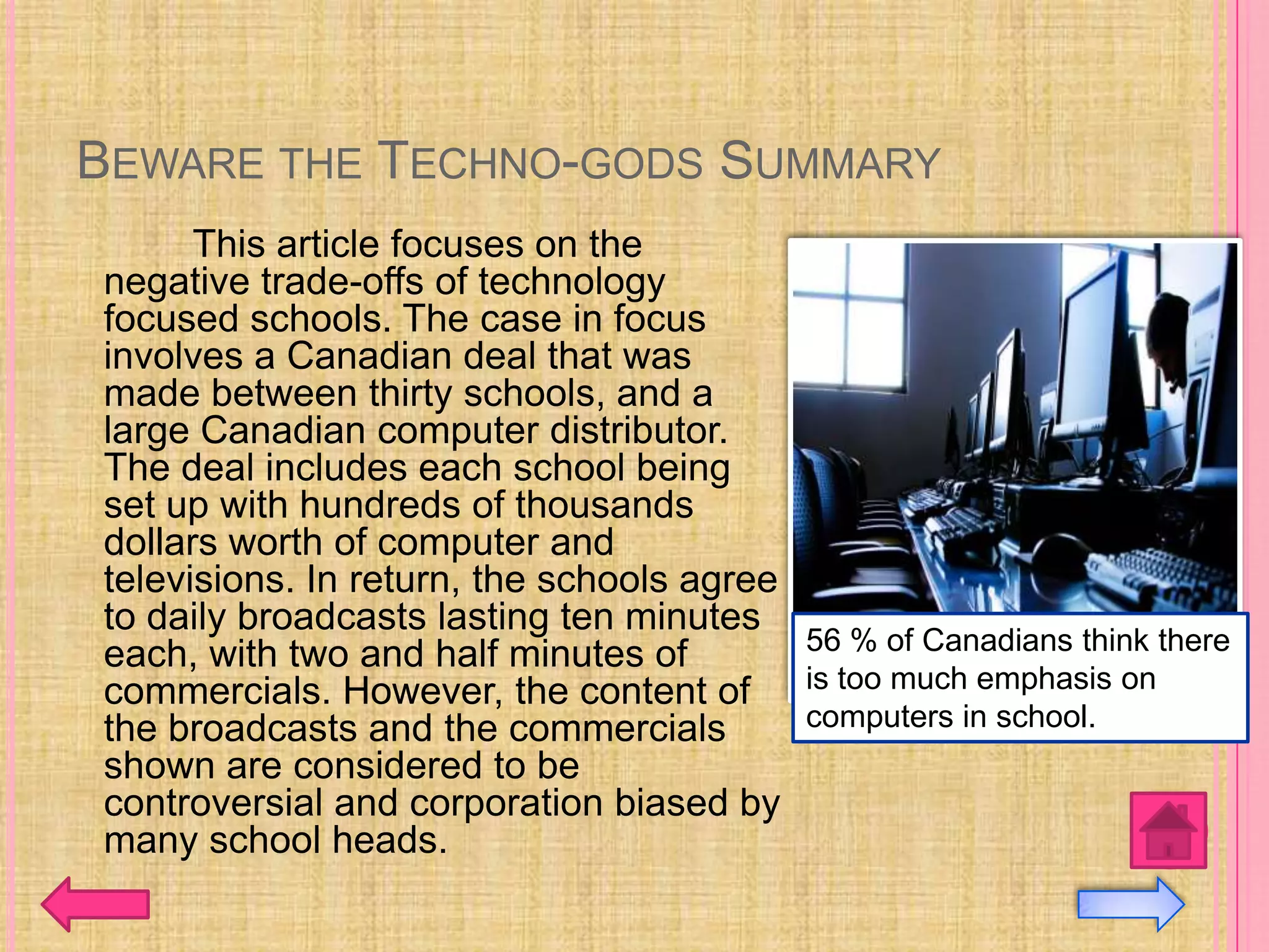 BEWARE THE TECHNO-GODS SUMMARY
      This article focuses on the
negative trade-offs of technology
focused schools. The case in focus
involves a Canadian deal that was
made between thirty schools, and a
large Canadian computer distributor.
The deal includes each school being
set up with hundreds of thousands
dollars worth of computer and
televisions. In return, the schools agree
to daily broadcasts lasting ten minutes
each, with two and half minutes of        56 % of Canadians think there
commercials. However, the content of is too much emphasis on
the broadcasts and the commercials        computers in school.
shown are considered to be
controversial and corporation biased by
many school heads.
 