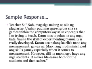 Sample Response…
• Teacher S: “ Nah, mag sige nalang na sila ug
  plagiarize. Usahay pud mas ma-engross sila sa
  games within the computers kay sa sa concepts that
  I’m trying to teach. Daun mas tapulan na ang mga
  bata. Sauna the skill of experimenting manually is
  really developed. Karon usa nalang ka click nana ang
  measurement, gawas na. Mao nang mudiminish pud
  ang skills gamay especially when it comes to
  measurement. However, dili na nuon kayo hago ang
  mga students. It makes life easier both for the
  students and the teacher.”
 
