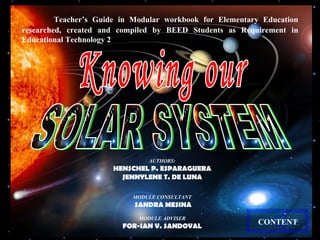 Teacher’s Guide in Modular workbook for Elementary Education researched, created and compiled by BEED Students as Requirement in Educational Technology 2 AUTHORS: HENSCHEL P. ESPARAGUERA JENNYLENE T. DE LUNA MODULE CONSULTANT SANDRA MESINA MODULE ADVISER FOR-IAN V. SANDOVAL CONTENT Knowing our SOLAR SYSTEM 