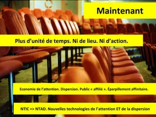 Maintenant Plus d’unité de temps. Ni de lieu. Ni d’action. Economie de l’attention. Dispersion. Public « affilié ». Éparpillement affinitaire.  NTIC => NTAD. Nouvelles technologies de l’attention ET de la dispersion 