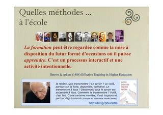 La formation peut être regardée comme la mise à
disposition du futur formé d'occasions où il puisse
apprendre. C'est un processus interactif et une
activité intentionnelle.
Brown & Atkins (1988) Effective Teaching in Higher Education
Je répète. Que transmettre ? Le savoir ? Le voilà,
partout sur la Toile, disponible, objectivé. Le
transmettre à tous ? Désormais, tout le savoir est
accessible à tous. Comment le transmettre ? Voilà,
c'est fait. D'une certaine manière, il est toujours et
partout déjà transmis (Eduquer au XXIe siècle Michel Serres)
http://bit.ly/poucette
Quelles méthodes ...
à l'école
 