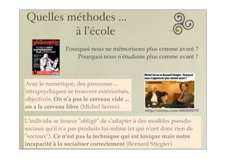 Pourquoi nous ne mémorisons plus comme avant ?
Pourquoi nous n'étudions plus comme avant ?
Avec le numérique, des processus ...
intrapsychiques se trouvent extériorisés,
objectivés. On n'a pas le cerveau vide ...
on a le cerveau libre (Michel Serres)
L'individu se trouve "obligé" de s'adapter à des modèles pseudo-
sociaux qu'il n'a pas produits lui-même (et qui n'ont donc rien de
"sociaux"). Ce n'est pas la technique qui est toxique mais notre
incapacité à la socialiser correctement (Bernard Stiegler)
http://vimeo.com/48060670
Quelles méthodes ...
à l'école
 