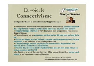 Et voici le
Connectivisme
George Siemens
De nombreux apprenants vont rencontrer des domaines de connaissances et
de compétences variés et parfois sans liaison au cours de leur carrière
L’apprentissage informel devient de plus en plus une partie de l’expérience
d’apprentissage
L’apprentissage est un processus continu qui se déroule tout au long de la
vie
Les technologies sont en train de changer fondamentalement nos façons
de penser. Elles modifient notre «cablage cérébral»
L’apprentissage devient un processus commun aux apprenants, aux
acteurs de la société et aux institutions
Pas mal de processus sont actuellement de plus en plus et de mieux en
mieux assumés par les TIC
Le Savoir et le savoir-faire sont en train d’être supplantés par le « savoir où et
quand », les connaissances conditionnelles
Quelques tendances et constatations sur l’apprentissage :
Traduction - interprétation M. Lebrun (2009)
http://www.elearnspace.org/Articles/connectivism.htm
 