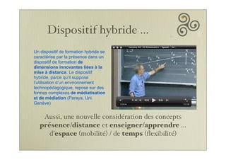 Dispositif hybride ...
Un dispositif de formation hybride se
caractérise par la présence dans un
dispositif de formation de
dimensions innovantes liées à la
mise à distance. Le dispositif
hybride, parce qu’il suppose
l’utilisation d’un environnement
technopédagogique, repose sur des
formes complexes de médiatisation
et de médiation (Peraya, Uni.
Genève)
Aussi, une nouvelle considération des concepts
présence/distance et enseigner/apprendre ...
d’espace (mobilité) / de temps (ﬂexibilité)
 