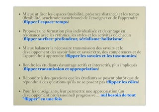 • Mieux utiliser les espaces (mobilité, présence-distance) et les temps
(ﬂexibilité, synchrone-asynchrone) de l'enseigner et de l'apprendre
(ﬂipper l'espace-temps)
• Proposer une formation plus individualisée et davantage en
résonance avec les rythmes, les styles et les activités de chacun
(ﬂipper surface-profondeur, sérialisme-holistisme)
• Mieux balancer la nécessaire transmission des savoirs et le
développement des savoir-faire et savoir-être, des compétences et de
l'apprendre à apprendre (ﬂipper les savoirs et les taxonomies)
• Rendre les étudiants davantage actifs et interactifs, plus impliqués
(ﬂipper transmission et appropriation)
• Répondre à des questions que les étudiants se posent plutôt que de
répondre à des questions qu'ils ne se posent pas (ﬂipper les rôles)
• Pour les enseignants, leur permettre une appropriation (un
développement professionnel) progressive ... nul besoin de tout
"ﬂipper" en une fois
 