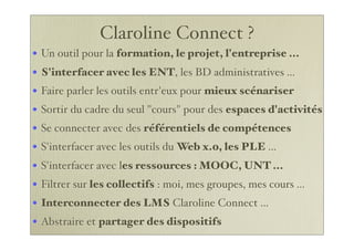 Claroline Connect ?
• Un outil pour la formation, le projet, l'entreprise ...
• S'interfacer avec les ENT, les BD administratives ...
• Faire parler les outils entr'eux pour mieux scénariser
• Sortir du cadre du seul "cours" pour des espaces d'activités
• Se connecter avec des référentiels de compétences
• S'interfacer avec les outils du Web x.0, les PLE ...
• S'interfacer avec les ressources : MOOC, UNT ...
• Filtrer sur les collectifs : moi, mes groupes, mes cours ...
• Interconnecter des LMS Claroline Connect ...
• Abstraire et partager des dispositifs
 