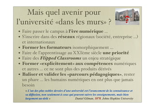Mais quel avenir pour
l’université «dans les murs» ?
• Faire passer le campus à l’ère numérique ...
• S’inscrire dans des réseaux régionaux (société, entreprise ...)
et internationaux
• Former les formateurs isomorphiquement ...
• Faire de l’apprentissage au XXIème siècle une priorité
• Faire des Flipped Classrooms un enjeu stratégique
• Former «explicitement» aux compétences numériques
et autres ... ce ne sont plus des produits dérivés
• Baliser et valider les «parcours pédagogiques», rester
un phare ... les humains numériques en ont plus que jamais
besoin
« L’un des plus nobles devoirs d’une université est l’avancement de la connaissance et
sa diffusion, non seulement à ceux qui peuvent suivre les enseignements, mais bien
largement au-delà » Daniel Gilman, 1878. Johns Hopkins University
 