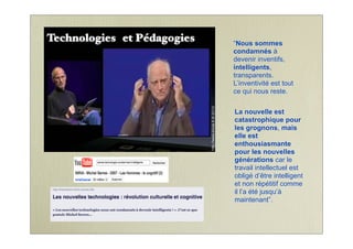 “Nous sommes
condamnés à
devenir inventifs,
intelligents,
transparents.
L’inventivité est tout
ce qui nous reste.
La nouvelle est
catastrophique pour
les grognons, mais
elle est
enthousiasmante
pour les nouvelles
générations car le
travail intellectuel est
obligé d’être intelligent
et non répétitif comme
il l’a été jusqu’à
maintenant”.
Technologies et Pédagogies
 