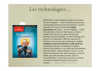 Les technologies ...
SOCRATE : Le dieu Theuth, inventeur de l'écriture,
dit au roi d'Égypte : « Voici l'invention qui procurera
aux Égyptiens plus de savoir et de mémoire : pour la
mémoire et le savoir j'ai trouvé le remède
[pharmakon] qu'il faut » - Et le roi répliqua : « Dieu
très industrieux, autre est l'homme qui se montre
capable d'inventer un art, autre celui qui peut
discerner la part de préjudice et celle d'avantage qu'il
procure à ses utilisateurs. Père des caractères de
l'écriture, tu es en train, par complaisance, de leur
attribuer un pouvoir contraire à celui qu'ils ont.
Conduisant ceux qui les connaîtront à négliger
d'exercer leur mémoire, c'est l'oubli qu'ils introduiront
dans leurs âmes : faisant conﬁance à l'écrit, c'est du
dehors en recourant à des signes étrangers, et non du
dedans, par leurs ressources propres, qu'ils se
ressouviendront ; ce n'est donc pas pour la mémoire
mais pour le ressouvenir que tu as trouvé un
remède. » Platon, Phèdre, 274e-275a
 