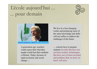 L'école aujourd'hui ...
... pour demain
We live in a fast-changing
world, and producing more of
the same knowledge and skills
will not sufﬁce to address the
challenges of the future
A generation ago, teachers
could expect that what they
taught would last their students
a lifetime. Today, because of
rapid economic and social
change ....
.... schools have to prepare
students for jobs that have not
yet been created, technologies
that have not yet been invented
and problems that we don't yet
know will arise
Andreas Schleicher, OECD Education Directorate
 