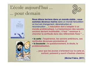 Nous étions terriens dans un monde stable ; nous
sommes devenus marins dans un monde héraclitéen
où tout est changement, déconstruction et
reconstruction ... L'éducation doit s'adapter à ce
monde problématique. La transmission des savoirs
anciens devient inutilisable ; il faut " renoncer à
chercher la certitude dans des référentiels fixes " ...
• la carte : l'expérience, les savoirs antérieurs, ces
certitudes devenues provisoires et
• la boussole : le questionnement, le doute, la
problématisation,
... pour que les jeunes s'orientent sur la carte et,
surtout, puissent y ouvrir d'autres chemins
(Michel Fabre, 2011)
L'école aujourd'hui ...
... pour demain
 