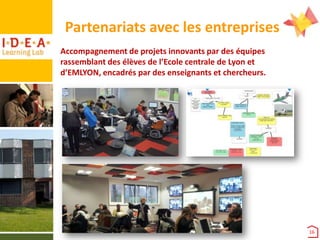 Partenariats avec les entreprises
Accompagnement de projets innovants par des équipes
rassemblant des élèves de l’Ecole centrale de Lyon et
d’EMLYON, encadrés par des enseignants et chercheurs.

16

 