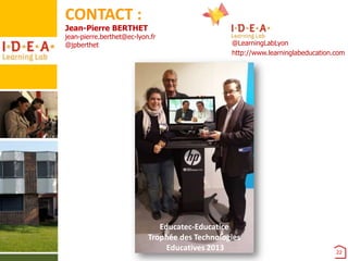 CONTACT :

Jean-Pierre BERTHET

jean-pierre.berthet@ec-lyon.fr
@jpberthet

@LearningLabLyon
http://www.learninglabeducation.com

Educatec-Educatice
Trophée des Technologies
Educatives 2013

22

 