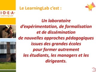 Le LearningLab c’est :
Un laboratoire
d’expérimentation, de formalisation
et de dissémination
de nouvelles approches pédagogiques
issues des grandes écoles
pour former autrement
les étudiants, les managers et les
dirigeants.
5

 