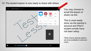 10. The student lesson is now ready to share with others.
You may choose to
email the lesson or
share via link.
This is most easily
done via the teacher’s
account and iPad if
student emails have
not been setup.
*Note: Some sharing options
are only available to premium
users.
 