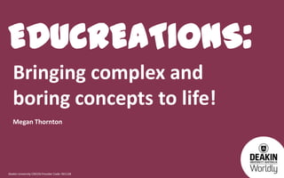 EDUCREATIONS:
Bringing complex and
boring concepts to life!
Megan Thornton

Deakin University CRICOS Provider Code: 00113B

 