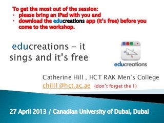 Catherine Hill , HCT RAK Men’s College
chill1@hct.ac.ae (don’t forget the 1)
27 April 2013 / Canadian University of Dubai, Dubai
To get the most out of the session:
• please bring an iPad with you and
• download the educreations app (it’s free) before you
come to the workshop.
 