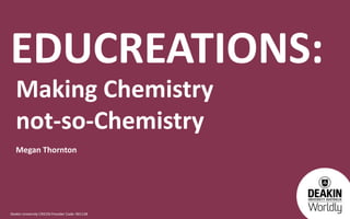 Deakin University CRICOS Provider Code: 00113B
EDUCREATIONS:
Making Chemistry
not-so-Chemistry
Megan Thornton
 