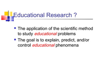 Educational Research ? 
 The application of the scientific method 
to study educational problems 
 The goal is to explain, predict, and/or 
control educational phenomena 
 
