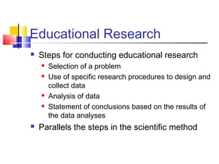 Educational Research 
 Steps for conducting educational research 
 Selection of a problem 
 Use of specific research procedures to design and 
collect data 
 Analysis of data 
 Statement of conclusions based on the results of 
the data analyses 
 Parallels the steps in the scientific method 
 