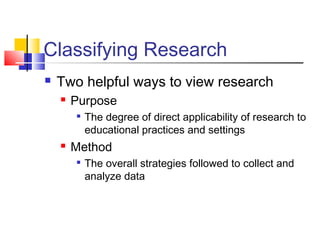 Classifying Research 
 Two helpful ways to view research 
 Purpose 
 The degree of direct applicability of research to 
educational practices and settings 
 Method 
 The overall strategies followed to collect and 
analyze data 
 