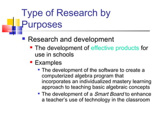 Type of Research by 
Purposes 
 Research and development 
 The development of effective products for 
use in schools 
 Examples 
 The development of the software to create a 
computerized algebra program that 
incorporates an individualized mastery learning 
approach to teaching basic algebraic concepts 
 The development of a Smart Board to enhance 
a teacher’s use of technology in the classroom 
 