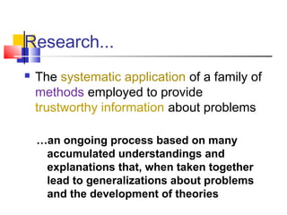 Research... 
 The systematic application of a family of 
methods employed to provide 
trustworthy information about problems 
…an ongoing process based on many 
accumulated understandings and 
explanations that, when taken together 
lead to generalizations about problems 
and the development of theories 
 