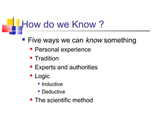 How do we Know ? 
 Five ways we can know something 
 Personal experience 
 Tradition 
 Experts and authorities 
 Logic 
 Inductive 
 Deductive 
 The scientific method 
 