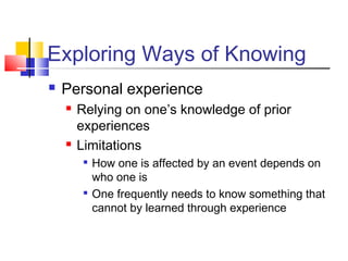 Exploring Ways of Knowing 
 Personal experience 
 Relying on one’s knowledge of prior 
experiences 
 Limitations 
 How one is affected by an event depends on 
who one is 
 One frequently needs to know something that 
cannot by learned through experience 
 