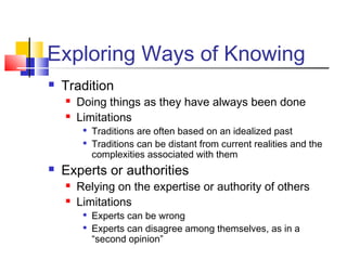 Exploring Ways of Knowing 
 Tradition 
 Doing things as they have always been done 
 Limitations 
 Traditions are often based on an idealized past 
 Traditions can be distant from current realities and the 
complexities associated with them 
 Experts or authorities 
 Relying on the expertise or authority of others 
 Limitations 
 Experts can be wrong 
 Experts can disagree among themselves, as in a 
“second opinion” 
 