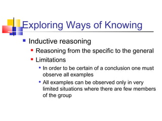 Exploring Ways of Knowing 
 Inductive reasoning 
 Reasoning from the specific to the general 
 Limitations 
 In order to be certain of a conclusion one must 
observe all examples 
 All examples can be observed only in very 
limited situations where there are few members 
of the group 
 