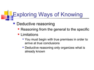 Exploring Ways of Knowing 
 Deductive reasoning 
 Reasoning from the general to the specific 
 Limitations 
 You must begin with true premises in order to 
arrive at true conclusions 
 Deductive reasoning only organizes what is 
already known 
 