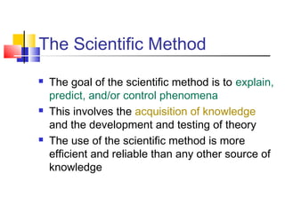 The Scientific Method 
 The goal of the scientific method is to explain, 
predict, and/or control phenomena 
 This involves the acquisition of knowledge 
and the development and testing of theory 
 The use of the scientific method is more 
efficient and reliable than any other source of 
knowledge 
 