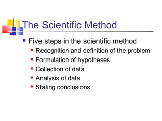 The Scientific Method 
 Five steps in the scientific method 
 Recognition and definition of the problem 
 Formulation of hypotheses 
 Collection of data 
 Analysis of data 
 Stating conclusions 
 