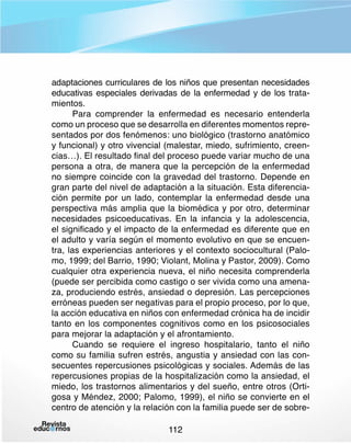 adaptaciones curriculares de los niños que presentan necesidades
educativas especiales derivadas de la enfermedad y de los tratamientos.
Para comprender la enfermedad es necesario entenderla
como un proceso que se desarrolla en diferentes momentos representados por dos fenómenos: uno biológico (trastorno anatómico
y funcional) y otro vivencial (malestar, miedo, sufrimiento, creencias…). El resultado final del proceso puede variar mucho de una
persona a otra, de manera que la percepción de la enfermedad
no siempre coincide con la gravedad del trastorno. Depende en
gran parte del nivel de adaptación a la situación. Esta diferenciación permite por un lado, contemplar la enfermedad desde una
perspectiva más amplia que la biomédica y por otro, determinar
necesidades psicoeducativas. En la infancia y la adolescencia,
el significado y el impacto de la enfermedad es diferente que en
el adulto y varía según el momento evolutivo en que se encuentra, las experiencias anteriores y el contexto sociocultural (Palomo, 1999; del Barrio, 1990; Violant, Molina y Pastor, 2009). Como
cualquier otra experiencia nueva, el niño necesita comprenderla
(puede ser percibida como castigo o ser vivida como una amenaza, produciendo estrés, ansiedad o depresión. Las percepciones
erróneas pueden ser negativas para el propio proceso, por lo que,
la acción educativa en niños con enfermedad crónica ha de incidir
tanto en los componentes cognitivos como en los psicosociales
para mejorar la adaptación y el afrontamiento.
Cuando se requiere el ingreso hospitalario, tanto el niño
como su familia sufren estrés, angustia y ansiedad con las consecuentes repercusiones psicológicas y sociales. Además de las
repercusiones propias de la hospitalización como la ansiedad, el
miedo, los trastornos alimentarios y del sueño, entre otros (Ortigosa y Méndez, 2000; Palomo, 1999), el niño se convierte en el
centro de atención y la relación con la familia puede ser de sobre112

 