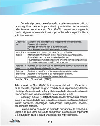 Durante el proceso de enfermedad existen momentos críticos,
de un significado especial para el niño y su familia, que la escuela
debe tener en consideración. Grau (2005), resume en el siguiente
cuadro algunas recomendaciones importantes sobre aspectos éticos
y de intervención:
Diagnósti- Mantener una actitud positiva y respetar la confidencialidad.
co
Recoger información.
Ponerse en contacto con el aula hospitalaria.
Tener buenas expectativas respecto al niño.

Hospitali- Mantener una buena comunicación con la familia.
zación
Intercambiar información con el maestro del aula hospitalaria.
El tutor/a ha de coordinar a todo el profesorado.
Favorecer la comunicación del niño enfermo con los compañeros e
informarles con la autorización de los padres.

Retorno a Ponerse en contacto con los servicios de atención domiciliaria, en
casa
el caso de que exista este servicio.
Facilitar la relación con los compañeros e informarles.
Retorno
a la escue- Adaptar el currículum a las necesidades del niño.
la
Mantener una buena relación con la familia.

Fuente: Grau, Cl. (coord). (2005).

Tal como afirma Grau (2004), la integración del niño o niña enfermo
en la escuela, depende en gran medida de la implicación y del interés del profesorado en la salud y el desarrollo de planes de actuación
relacionados con las necesidades de cada niño o niña.
Masera y Tonucci (2004) hablan de alianza terapéutica, refiriéndose a la necesidad de que todas las personas implicadas trabajen
juntas: sanitarios, psicólogos, profesorado, trabajadores sociales,
así como las familias.
De este modo, es como se entiende ciertamente la atención integral, a la que como se puede comprobar, la escuela es importante
y la educación para la salud una estrategia imprescindible.
114

 