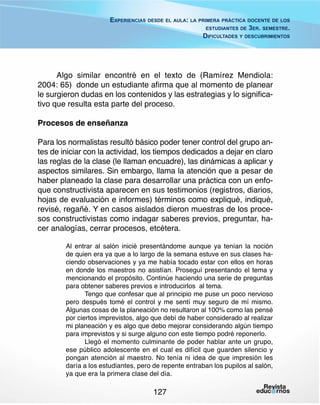 Experiencias desde el aula: la primera práctica docente de los
estudiantes de 3er. semestre.
Dificultades y descubrimientos

Algo similar encontré en el texto de (Ramírez Mendiola:
2004: 65) donde un estudiante afirma que al momento de planear
le surgieron dudas en los contenidos y las estrategias y lo significativo que resulta esta parte del proceso.
Procesos de enseñanza
Para los normalistas resultó básico poder tener control del grupo antes de iniciar con la actividad, los tiempos dedicados a dejar en claro
las reglas de la clase (le llaman encuadre), las dinámicas a aplicar y
aspectos similares. Sin embargo, llama la atención que a pesar de
haber planeado la clase para desarrollar una práctica con un enfoque constructivista aparecen en sus testimonios (registros, diarios,
hojas de evaluación e informes) términos como expliqué, indiqué,
revisé, regañé. Y en casos aislados dieron muestras de los procesos constructivistas como indagar saberes previos, preguntar, hacer analogías, cerrar procesos, etcétera.
Al entrar al salón inicié presentándome aunque ya tenían la noción
de quien era ya que a lo largo de la semana estuve en sus clases haciendo observaciones y ya me había tocado estar con ellos en horas
en donde los maestros no asistían. Proseguí presentando el tema y
mencionando el propósito. Continúe haciendo una serie de preguntas
para obtener saberes previos e introducirlos al tema.
Tengo que confesar que al principio me puse un poco nervioso
pero después tomé el control y me sentí muy seguro de mí mismo.
Algunas cosas de la planeación no resultaron al 100% como las pensé
por ciertos imprevistos, algo que debí de haber considerado al realizar
mi planeación y es algo que debo mejorar considerando algún tiempo
para imprevistos y si surge alguno con este tiempo podré reponerlo.
Llegó el momento culminante de poder hablar ante un grupo,
ese público adolescente en el cual es difícil que guarden silencio y
pongan atención al maestro. No tenía ni idea de que impresión les
daría a los estudiantes, pero de repente entraban los pupilos al salón,
ya que era la primera clase del día.

127

 