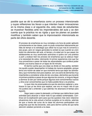 Experiencias desde el aula: la primera práctica docente de los
estudiantes de 3er. semestre.
Dificultades y descubrimientos

posible que se dé la enseñanza como un proceso intencionado
y cuyas reflexiones los llevan a que intenten hacer innovaciones
en la misma clase o al siguiente día, esta clase de estudiantes
se muestran flexibles ante los imponderables del aula y se dan
cuenta que la práctica no es rígida y que los planes se pueden
modificar y también saben que la improvisación intencionada es
parte del oficio docente.
El proceso de enseñanza es muy complejo a la hora de poder aplicarlo
correctamente en las clases, pues no pude comprobar básicamente por
falta de tiempo si la estrategia que utilicé fue la que mas le convenía a
ese grupo, pero en rasgos generales la verdad es que cuando se unen
todos los elementos del aula, el tiempo y la edad por la que pasan los
adolescentes es muy aventurado acercarse si quiera con una práctica
a pulir y analizar bien los proceso de enseñanza que se adecue mejor
a la necesidad de estos; retomando mi primer experiencia creo que fue
muy provechosa a pesar de todas las adversidades que conlleva poder
ofrecer una buena clase en un lapso de 50 minutos.
El darme cuenta que una clase se divide en tres partes, también
me ayudó a poder desempeñar mi trabajo de manera aceptable, porque
tenía una noción de saber en que momento tenía que dejar las actividades y que momentos eran para explicar, son una serie de elementos muy
importantes a considerar antes de dar una clase, elementos que durante
mi primera práctica a pesar de que algunos los conocía, a ninguno llegué
a dominar al cien por ciento porque algunos eran conocimientos nuevos
y otros eran conocimientos que no había podido llevar a la práctica.
Lo que más me preocupaba era que los alumnos captaran y analizaran lo que yo les tenía que explicar, ese era mi mayor reto el que
me pudiera dar a entender y que además me alcanzara el tiempo para
lograrlo.
Seguí paso a paso lo planeado y el tiempo que debía llevar cada
actividad para alcanzar a hacer todo lo que estaba contemplado. Continúe con la explicación pero para que les quedara más claro relacione
situaciones de la vida actual a hechos surgidos en la colonia, además
de que a través del curso de la clase los alumnos participaban con
preguntas que les iba lanzando, esto para darme cuenta de que tanta
atención estaban poniendo a la clase.

129

 