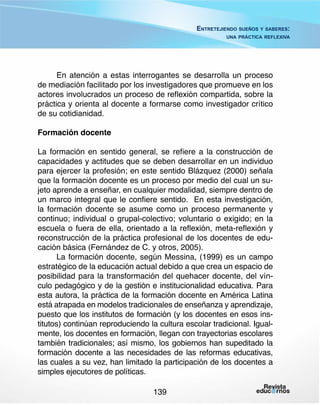 Entretejiendo sueños y saberes:
una práctica reflexiva

En atención a estas interrogantes se desarrolla un proceso
de mediación facilitado por los investigadores que promueve en los
actores involucrados un proceso de reflexión compartida, sobre la
práctica y orienta al docente a formarse como investigador crítico
de su cotidianidad.
Formación docente
La formación en sentido general, se refiere a la construcción de
capacidades y actitudes que se deben desarrollar en un individuo
para ejercer la profesión; en este sentido Blázquez (2000) señala
que la formación docente es un proceso por medio del cual un sujeto aprende a enseñar, en cualquier modalidad, siempre dentro de
un marco integral que le confiere sentido. En esta investigación,
la formación docente se asume como un proceso permanente y
continuo; individual o grupal-colectivo; voluntario o exigido; en la
escuela o fuera de ella, orientado a la reflexión, meta-reflexión y
reconstrucción de la práctica profesional de los docentes de educación básica (Fernández de C. y otros, 2005).
La formación docente, según Messina, (1999) es un campo
estratégico de la educación actual debido a que crea un espacio de
posibilidad para la transformación del quehacer docente, del vínculo pedagógico y de la gestión e institucionalidad educativa. Para
esta autora, la práctica de la formación docente en América Latina
está atrapada en modelos tradicionales de enseñanza y aprendizaje,
puesto que los institutos de formación (y los docentes en esos institutos) continúan reproduciendo la cultura escolar tradicional. Igualmente, los docentes en formación, llegan con trayectorias escolares
también tradicionales; así mismo, los gobiernos han supeditado la
formación docente a las necesidades de las reformas educativas,
las cuales a su vez, han limitado la participación de los docentes a
simples ejecutores de políticas.
139

 
