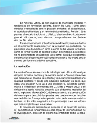 En América Latina, se han puesto de manifiesto modelos y
tendencias de formación docente. Según De Lella (1999) estos
modelos y tendencias son: el práctico artesanal, el academicista,
el tecnicista-eficientista y el hermenéutico-reflexivo. Porlan (1998)
plantea el modelo tradicional o clásico, el racional-técnico-tecnológico, el crítico social, los cuales se corresponden con los planteados por De Lella.
Estas concepciones sobre formación docente y sus resultados
en el rendimiento académico y en la formación de ciudadanía, ha
planteado una discusión en torno a cómo se ha venido formando,
cómo se forma y cómo se debería formar; sin embargo, este debate
no ha profundizado en aspectos tales como: para qué estudiantes
se forman los docentes; en cuál contexto actúan o les tocará actuar
y cómo gestionar su práctica educativa.
La mediación
La mediación se asume como la estrategia que utiliza el investigador para formar al docente y se concibe como la “acción interactiva
que promueve el análisis, la reflexión y la metarreflexión desde una
realidad existente y desde una situación particular, es decir, que
dada una situación A se va a una situación B, buscando aproximarse a lo deseado” (Fernández de C., Meza y Magro, 2002) y se
enfocó en la teoría narrativa desde la cual el docente mediador, tal
como lo plantea Markus (2004), debe estar atento a la construcción
del cuento para descubrir las puertas que pueden romper la coherencia del texto. Estas puertas pueden estar en la secuencia de los
hechos, en los roles asignados a los personajes o en los valores
que están implícitos en la narrativa.
El proceso de mediación se sustentó en el desarrollo de tres
(3) competencias fundamentales para lograr la intencionalidad de
la investigación, ellas son la ergonomía entendida como la capa140

 