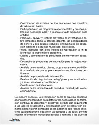 •	Coordinación de eventos de tipo académico con maestros
de educación básica.
•	Participación en los programas experimentales y pruebas piloto que desarrolla la SEP o la secretaría de educación en la
entidad.
•	Promover, apoyar y realizar proyectos de investigación sobre temáticas como la práctica docente, las desigualdades
de género y sus causas; estudios longitudinales en educación indígena o escuelas multigrado, entre otros.
•	Visitar escuelas con altos índices de reprobación a fin de
identificar la problemática específica.
•	Diseño y coordinación de propuestas de intervención educativa.
•	Desarrollo de programas de innovación para la mejora educativa.
•	Análisis de contenidos, planes, programas y métodos didácticos a efecto de que se promueven las modificaciones pertinentes.
•	Análisis de propuestas de intervención.
•	Realización de diagnósticos pedagógicos y socioculturales,
ya sea cualitativos y cuantitativos.
•	Construcción de indicadores.
•	Análisis de los indicadores de cobertura, calidad y de la educación básica.
De manera especial, la investigación sobre la práctica educativa
aporta a los mecanismos para detectar las necesidades de formación continua de docentes y directivos; permite dar seguimiento
a las labores de asesoría y actualización a fin de contar con elementos para valorar el impacto de las acciones que realiza el sistema para fortalecer el trabajo en las escuelas y las aulas; permite
recabar información técnico pedagógica y remitirlo a las diversas
16

 
