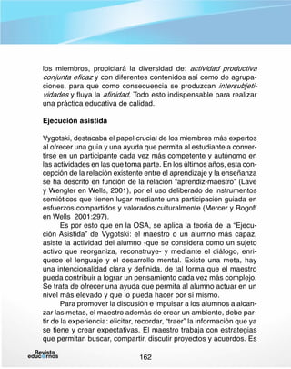 los miembros, propiciará la diversidad de: actividad productiva
conjunta eficaz y con diferentes contenidos así como de agrupaciones, para que como consecuencia se produzcan intersubjetividades y fluya la afinidad. Todo esto indispensable para realizar
una práctica educativa de calidad.
Ejecución asistida
Vygotski, destacaba el papel crucial de los miembros más expertos
al ofrecer una guía y una ayuda que permita al estudiante a convertirse en un participante cada vez más competente y autónomo en
las actividades en las que toma parte. En los últimos años, esta concepción de la relación existente entre el aprendizaje y la enseñanza
se ha descrito en función de la relación “aprendiz-maestro” (Lave
y Wengler en Wells, 2001), por el uso deliberado de instrumentos
semióticos que tienen lugar mediante una participación guiada en
esfuerzos compartidos y valorados culturalmente (Mercer y Rogoff
en Wells 2001:297).
Es por esto que en la OSA, se aplica la teoría de la “Ejecución Asistida” de Vygotski: el maestro o un alumno más capaz,
asiste la actividad del alumno -que se considera como un sujeto
activo que reorganiza, reconstruye- y mediante el diálogo, enriquece el lenguaje y el desarrollo mental. Existe una meta, hay
una intencionalidad clara y definida, de tal forma que el maestro
pueda contribuir a lograr un pensamiento cada vez más complejo.
Se trata de ofrecer una ayuda que permita al alumno actuar en un
nivel más elevado y que lo pueda hacer por sí mismo.
Para promover la discusión e impulsar a los alumnos a alcanzar las metas, el maestro además de crear un ambiente, debe partir de la experiencia: elicitar, recordar, “traer” la información que ya
se tiene y crear expectativas. El maestro trabaja con estrategias
que permitan buscar, compartir, discutir proyectos y acuerdos. Es
162

 