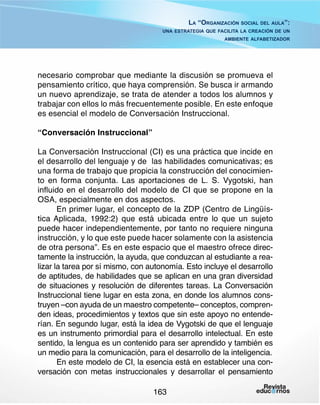 La “Organización social del aula”:
una estrategia que facilita la creación de un
ambiente alfabetizador

necesario comprobar que mediante la discusión se promueva el
pensamiento crítico, que haya comprensión. Se busca ir armando
un nuevo aprendizaje, se trata de atender a todos los alumnos y
trabajar con ellos lo más frecuentemente posible. En este enfoque
es esencial el modelo de Conversación Instruccional.
“Conversación Instruccional”
La Conversación Instruccional (CI) es una práctica que incide en
el desarrollo del lenguaje y de las habilidades comunicativas; es
una forma de trabajo que propicia la construcción del conocimiento en forma conjunta. Las aportaciones de L. S. Vygotski, han
influido en el desarrollo del modelo de CI que se propone en la
OSA, especialmente en dos aspectos.
En primer lugar, el concepto de la ZDP (Centro de Lingüística Aplicada, 1992:2) que está ubicada entre lo que un sujeto
puede hacer independientemente, por tanto no requiere ninguna
instrucción, y lo que este puede hacer solamente con la asistencia
de otra persona”. Es en este espacio que el maestro ofrece directamente la instrucción, la ayuda, que conduzcan al estudiante a realizar la tarea por sí mismo, con autonomía. Esto incluye el desarrollo
de aptitudes, de habilidades que se aplican en una gran diversidad
de situaciones y resolución de diferentes tareas. La Conversación
Instruccional tiene lugar en esta zona, en donde los alumnos construyen –con ayuda de un maestro competente– conceptos, comprenden ideas, procedimientos y textos que sin este apoyo no entenderían. En segundo lugar, está la idea de Vygotski de que el lenguaje
es un instrumento primordial para el desarrollo intelectual. En este
sentido, la lengua es un contenido para ser aprendido y también es
un medio para la comunicación, para el desarrollo de la inteligencia.
En este modelo de CI, la esencia está en establecer una conversación con metas instruccionales y desarrollar el pensamiento
163

 