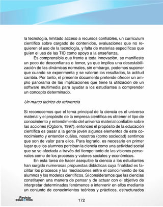 la tecnología, limitado acceso a recursos confiables, un currículum
científico sobre cargado de contenidos, evaluaciones que no requieren el uso de la tecnología, y falta de materias específicas que
guíen el uso de las TIC como apoyo a la enseñanza.
Es comprensible que frente a toda innovación, se manifieste
un poco de desconfianza o temor, ya que implica una desestabilización de las dinámicas normales, sin embargo, podemos suponer
que cuando se experimenta y se valoran los resultados, la actitud
cambia. Por tanto, el presente documento pretende ofrecer un amplio panorama de las implicaciones que tiene la utilización de un
software multimedia para ayudar a los estudiantes a comprender
un concepto determinado.

Un marco teórico de referencia
Si reconocemos que el tema principal de la ciencia es el universo
material y el propósito de la empresa científica es obtener el tipo de
conocimiento y entendimiento del universo material confiable sobre
las acciones (Ogborn, 1997), entonces el propósito de la educación
científica es pasar a la gente joven algunos elementos de este conocimiento y entender cuáles, nosotros (como sociedad) sentimos
que son de valor para ellos. Para lograrlo, es necesario en primer
lugar que los alumnos perciban la ciencia como una actividad social
que se ve afectada a través del tiempo tanto de las visiones personales como de los procesos y valores sociales y económicos.
En esta tarea de hacer asequible la ciencia a los estudiantes
han surgido numerosas propuestas didácticas cuya finalidad es facilitar los procesos y las mediaciones entre el conocimiento de los
alumnos y los modelos científicos. Si consideramos que las ciencias
constituyen una manera de pensar y de actuar con el objetivo de
interpretar determinados fenómenos e intervenir en ellos mediante
un conjunto de conocimientos teóricos y prácticos, estructurados
172

 