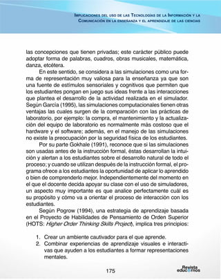 Implicaciones del uso de las Tecnologías de la Información y la
Comunicación en la enseñanza y el aprendizaje de las ciencias

las concepciones que tienen privadas; este carácter público puede
adoptar forma de palabras, cuadros, obras musicales, matemática,
danza, etcétera.
En este sentido, se considera a las simulaciones como una forma de representación muy valiosa para la enseñanza ya que son
una fuente de estímulos sensoriales y cognitivos que permiten que
los estudiantes pongan en juego sus ideas frente a las interacciones
que plantea el desarrollo de la actividad realizada en el simulador.
Según García (1995), las simulaciones computacionales tienen otras
ventajas las cuales surgen de la comparación con las prácticas de
laboratorio, por ejemplo: la compra, el mantenimiento y la actualización del equipo de laboratorio es normalmente más costoso que el
hardware y el software; además, en el manejo de las simulaciones
no existe la preocupación por la seguridad física de los estudiantes.
Por su parte Gokhale (1991), reconoce que si las simulaciones
son usadas antes de la instrucción formal, éstas desarrollan la intuición y alertan a los estudiantes sobre el desarrollo natural de todo el
proceso; y cuando se utilizan después de la instrucción formal, el programa ofrece a los estudiantes la oportunidad de aplicar lo aprendido
o bien de comprenderlo mejor. Independientemente del momento en
el que el docente decida apoyar su clase con el uso de simuladores,
un aspecto muy importante es que analice perfectamente cuál es
su propósito y cómo va a orientar el proceso de interacción con los
estudiantes.
Según Pogrow (1994), una estrategia de aprendizaje basada
en el Proyecto de Habilidades de Pensamiento de Orden Superior
(HOTS: Higher Order Thinking Skills Project), implica tres principios:
1.	 Crear un ambiente cautivador para el que aprende.
2.	 Combinar experiencias de aprendizaje visuales e interactivas que ayuden a los estudiantes a formar representaciones
mentales.
175

 